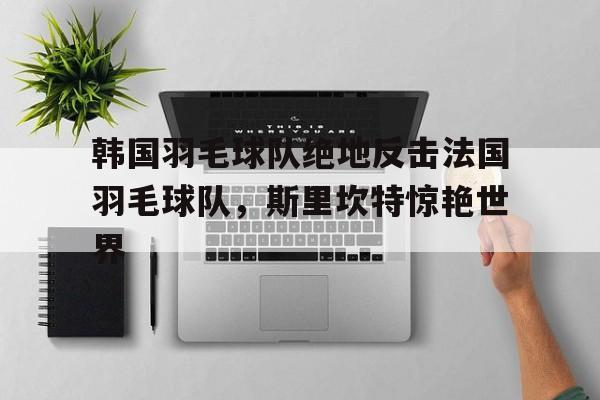 DB赛事竞猜-关于韩国羽毛球队绝地反击法国羽毛球队,斯里坎特惊艳世界的信息